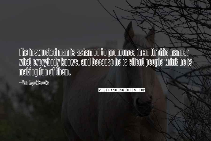 Van Wyck Brooks Quotes: The instructed man is ashamed to pronounce in an Orphic manner what everybody knows, and because he is silent people think he is making fun of them.