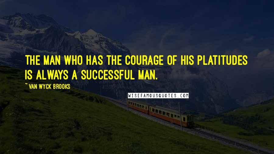 Van Wyck Brooks Quotes: The man who has the courage of his platitudes is always a successful man.