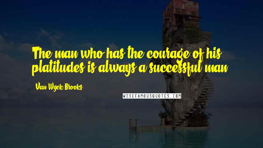 Van Wyck Brooks Quotes: The man who has the courage of his platitudes is always a successful man.