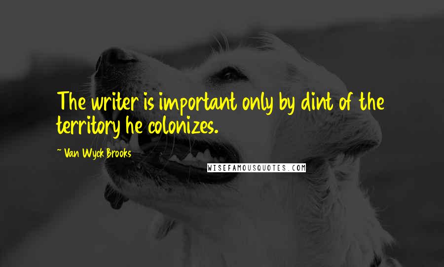 Van Wyck Brooks Quotes: The writer is important only by dint of the territory he colonizes.