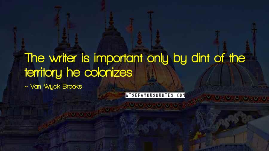 Van Wyck Brooks Quotes: The writer is important only by dint of the territory he colonizes.