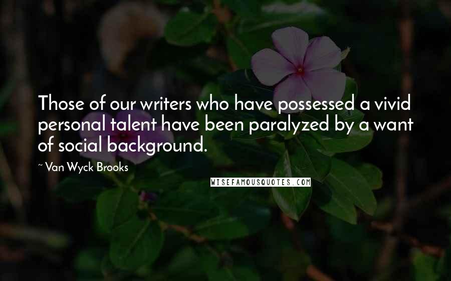 Van Wyck Brooks Quotes: Those of our writers who have possessed a vivid personal talent have been paralyzed by a want of social background.