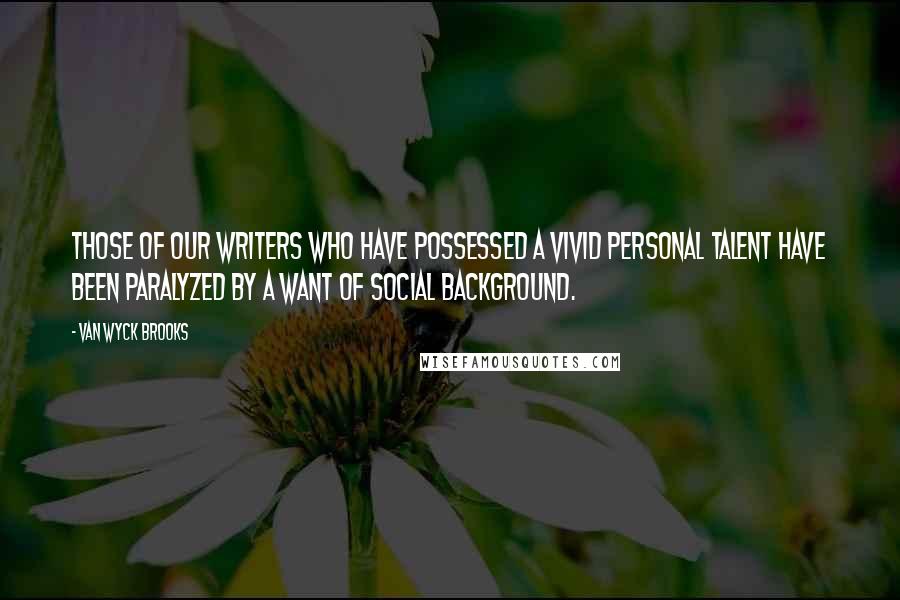 Van Wyck Brooks Quotes: Those of our writers who have possessed a vivid personal talent have been paralyzed by a want of social background.
