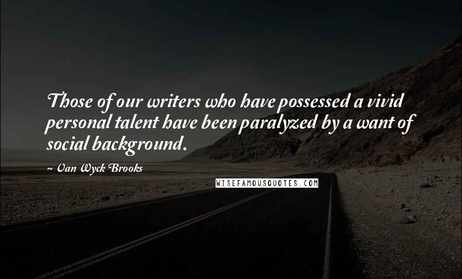 Van Wyck Brooks Quotes: Those of our writers who have possessed a vivid personal talent have been paralyzed by a want of social background.