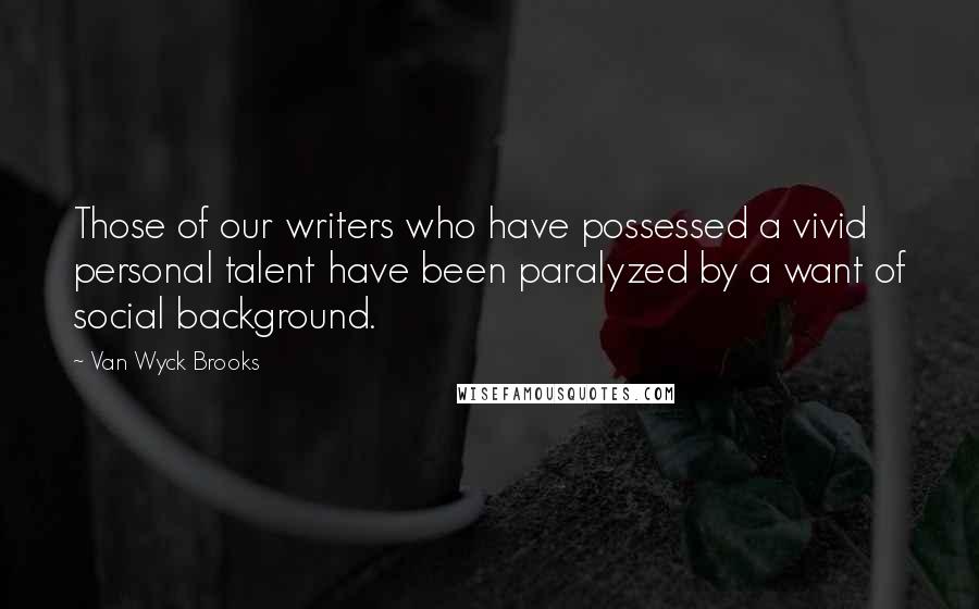 Van Wyck Brooks Quotes: Those of our writers who have possessed a vivid personal talent have been paralyzed by a want of social background.