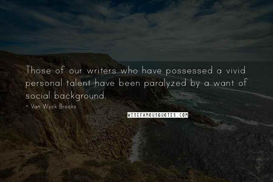 Van Wyck Brooks Quotes: Those of our writers who have possessed a vivid personal talent have been paralyzed by a want of social background.