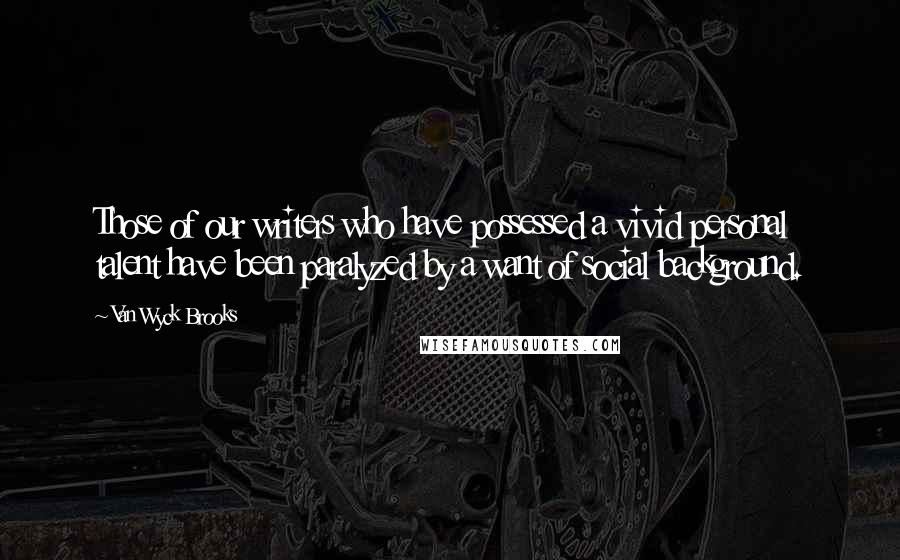 Van Wyck Brooks Quotes: Those of our writers who have possessed a vivid personal talent have been paralyzed by a want of social background.