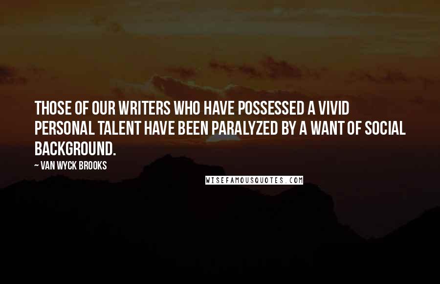 Van Wyck Brooks Quotes: Those of our writers who have possessed a vivid personal talent have been paralyzed by a want of social background.