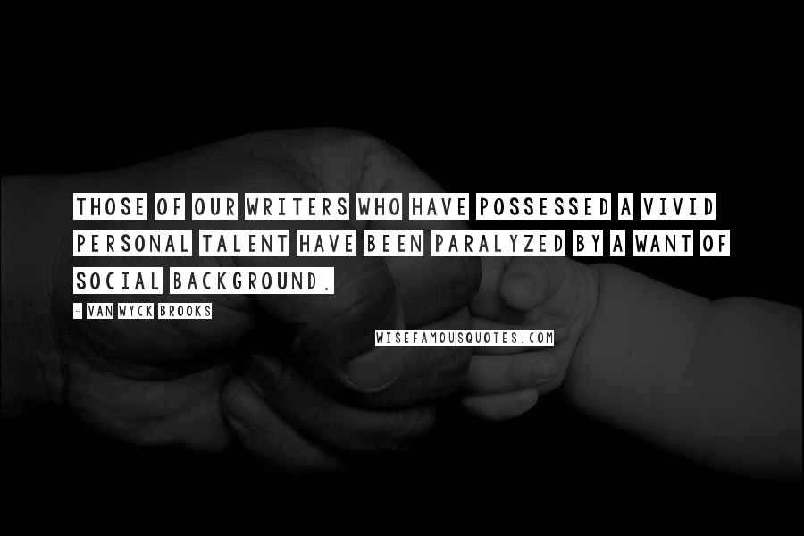 Van Wyck Brooks Quotes: Those of our writers who have possessed a vivid personal talent have been paralyzed by a want of social background.
