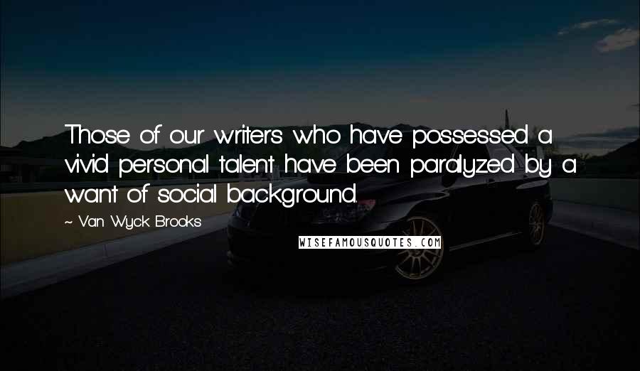 Van Wyck Brooks Quotes: Those of our writers who have possessed a vivid personal talent have been paralyzed by a want of social background.