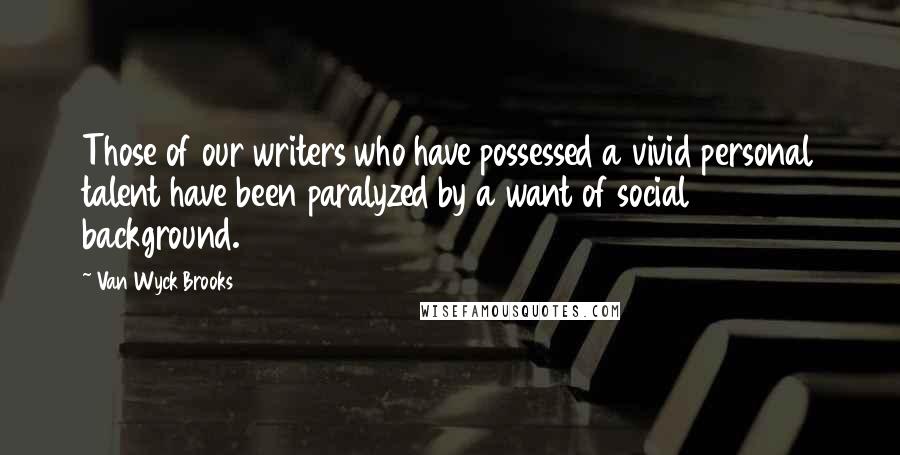 Van Wyck Brooks Quotes: Those of our writers who have possessed a vivid personal talent have been paralyzed by a want of social background.