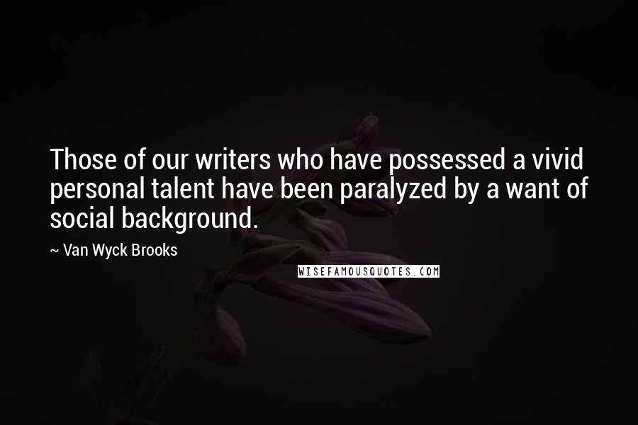 Van Wyck Brooks Quotes: Those of our writers who have possessed a vivid personal talent have been paralyzed by a want of social background.