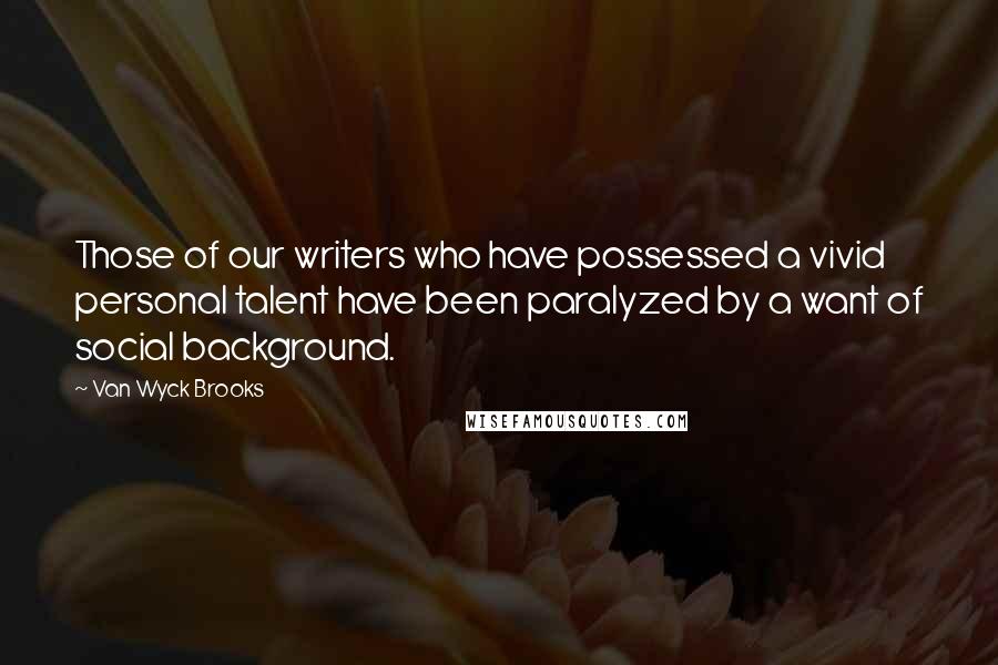 Van Wyck Brooks Quotes: Those of our writers who have possessed a vivid personal talent have been paralyzed by a want of social background.