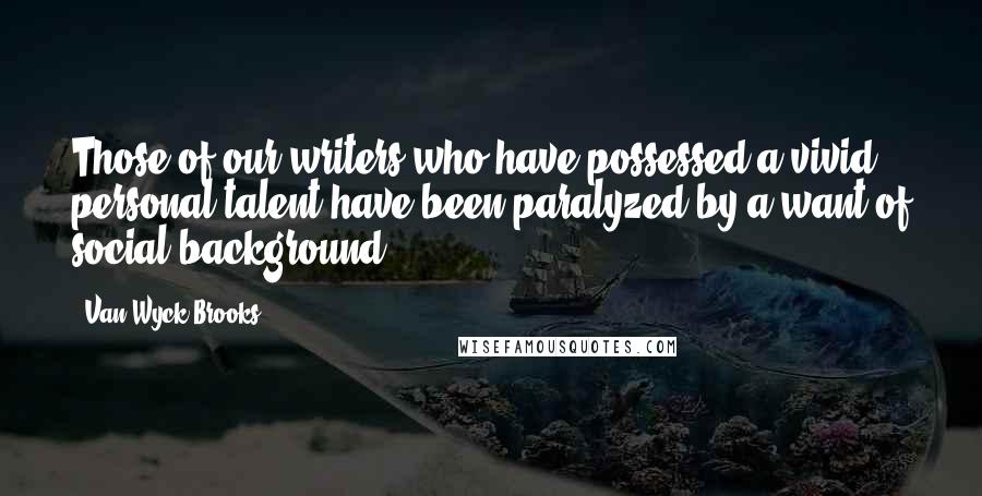 Van Wyck Brooks Quotes: Those of our writers who have possessed a vivid personal talent have been paralyzed by a want of social background.