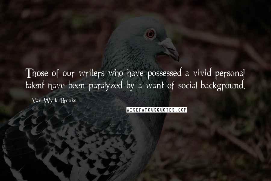 Van Wyck Brooks Quotes: Those of our writers who have possessed a vivid personal talent have been paralyzed by a want of social background.