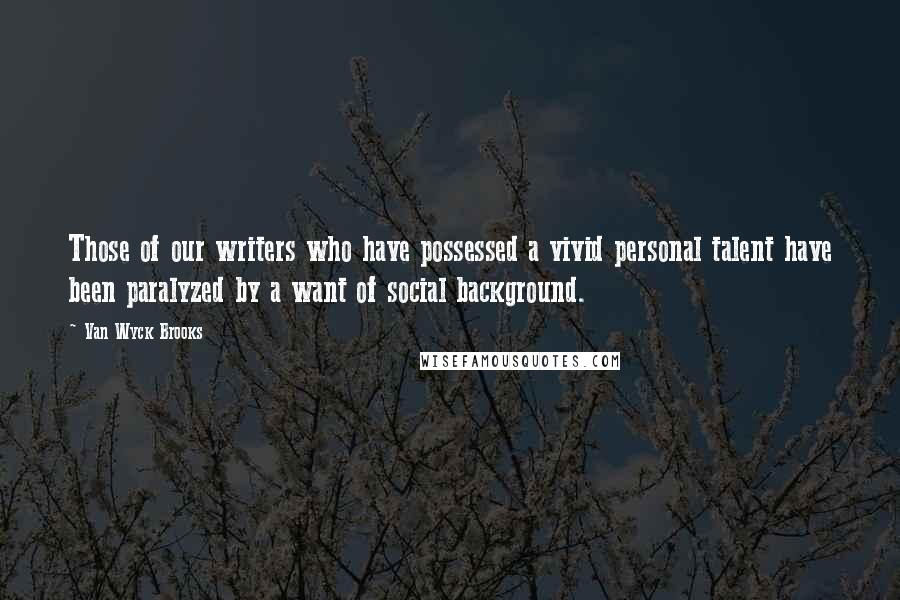 Van Wyck Brooks Quotes: Those of our writers who have possessed a vivid personal talent have been paralyzed by a want of social background.