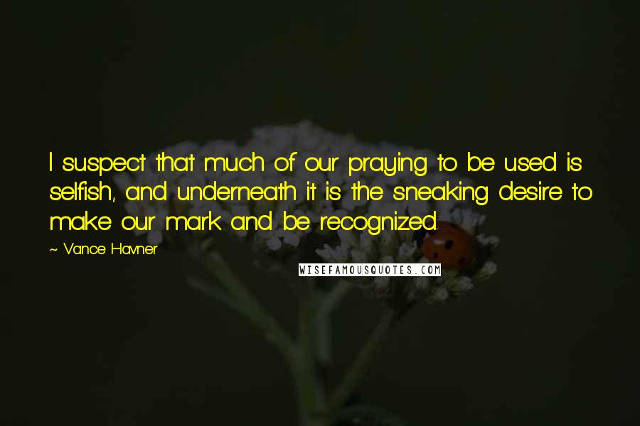 Vance Havner Quotes: I suspect that much of our praying to be used is selfish, and underneath it is the sneaking desire to make our mark and be recognized.