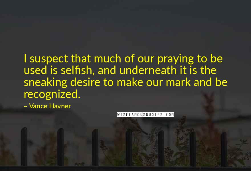 Vance Havner Quotes: I suspect that much of our praying to be used is selfish, and underneath it is the sneaking desire to make our mark and be recognized.