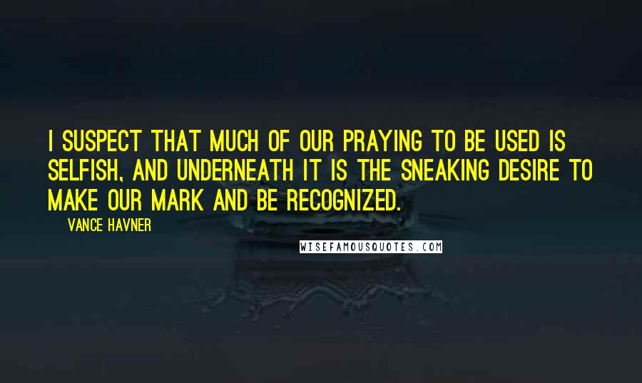 Vance Havner Quotes: I suspect that much of our praying to be used is selfish, and underneath it is the sneaking desire to make our mark and be recognized.