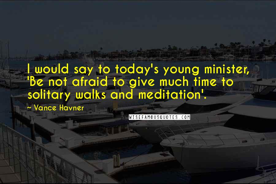 Vance Havner Quotes: I would say to today's young minister, 'Be not afraid to give much time to solitary walks and meditation'.