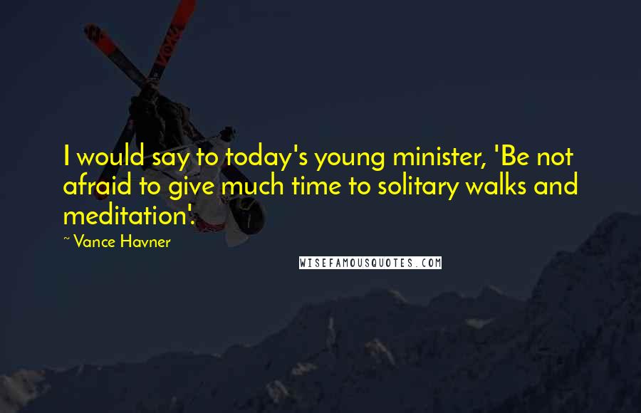 Vance Havner Quotes: I would say to today's young minister, 'Be not afraid to give much time to solitary walks and meditation'.