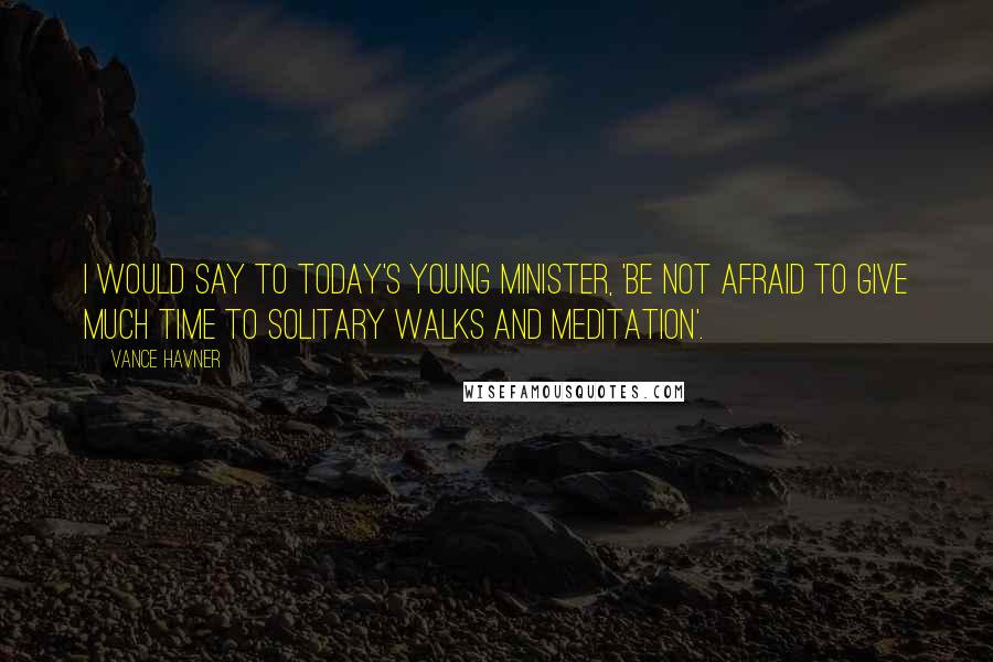 Vance Havner Quotes: I would say to today's young minister, 'Be not afraid to give much time to solitary walks and meditation'.