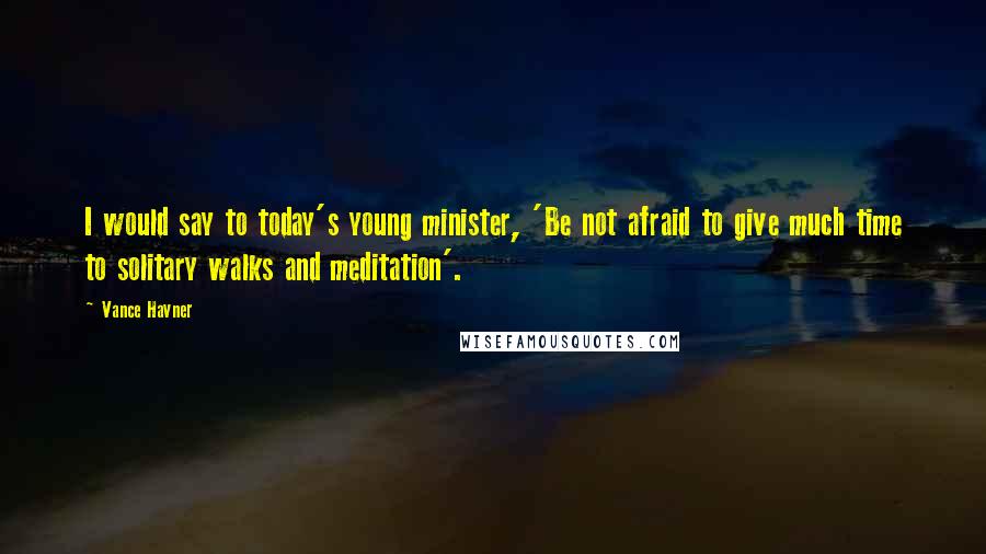 Vance Havner Quotes: I would say to today's young minister, 'Be not afraid to give much time to solitary walks and meditation'.