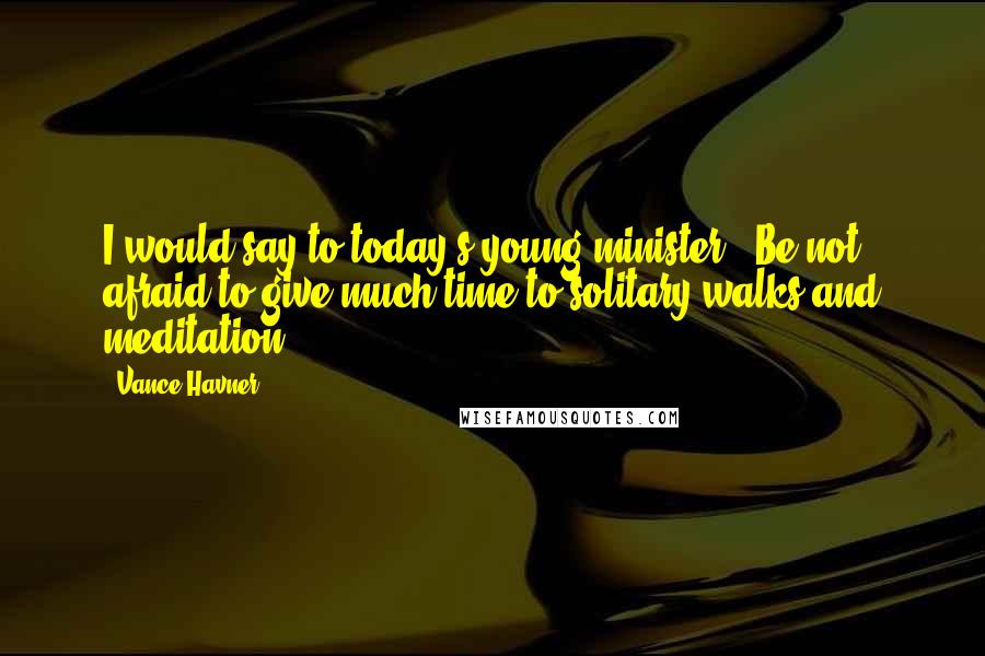 Vance Havner Quotes: I would say to today's young minister, 'Be not afraid to give much time to solitary walks and meditation'.