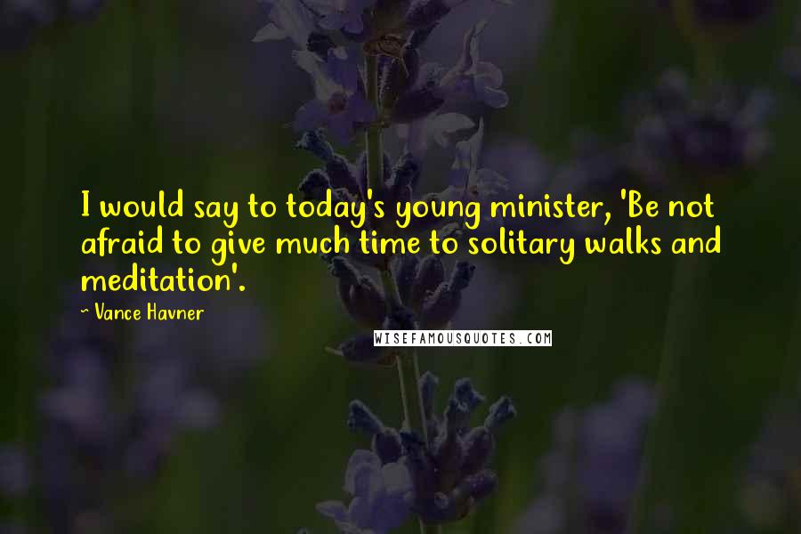 Vance Havner Quotes: I would say to today's young minister, 'Be not afraid to give much time to solitary walks and meditation'.