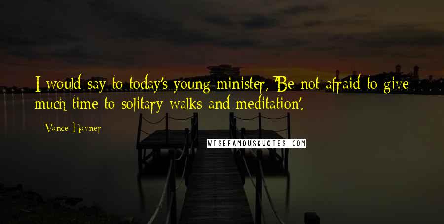 Vance Havner Quotes: I would say to today's young minister, 'Be not afraid to give much time to solitary walks and meditation'.