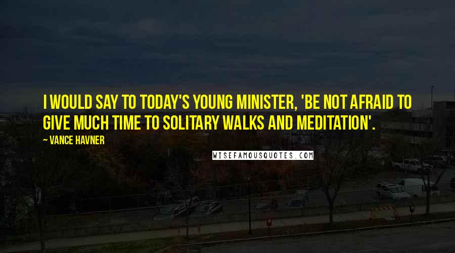 Vance Havner Quotes: I would say to today's young minister, 'Be not afraid to give much time to solitary walks and meditation'.