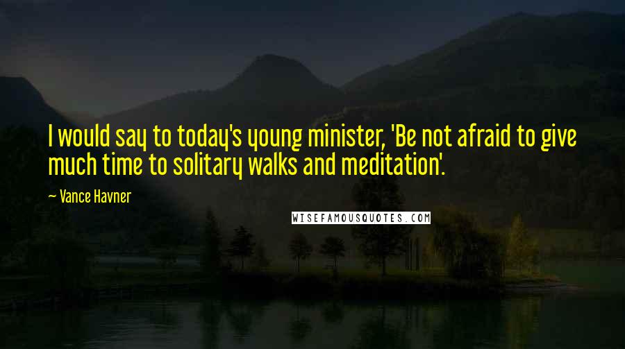 Vance Havner Quotes: I would say to today's young minister, 'Be not afraid to give much time to solitary walks and meditation'.