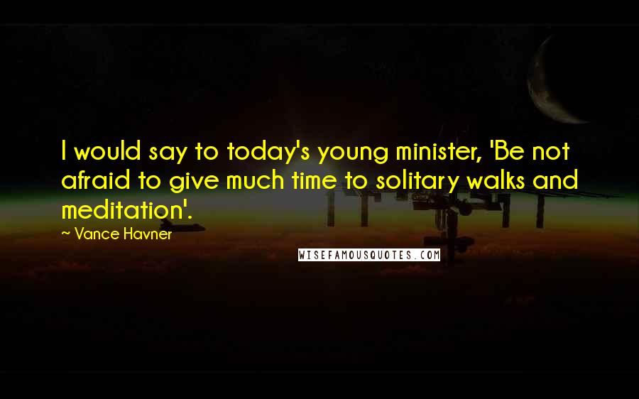 Vance Havner Quotes: I would say to today's young minister, 'Be not afraid to give much time to solitary walks and meditation'.