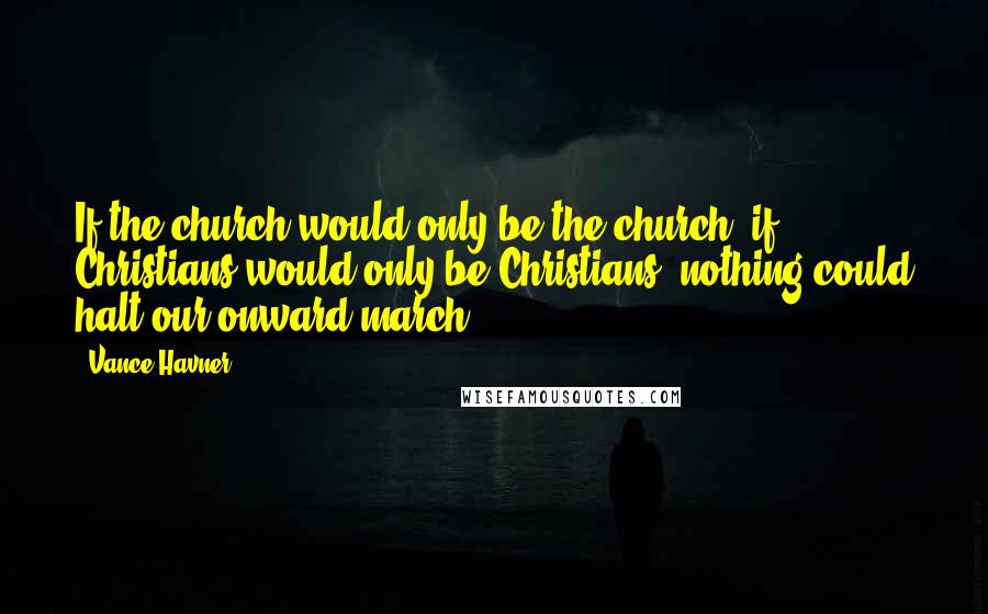 Vance Havner Quotes: If the church would only be the church- if Christians would only be Christians- nothing could halt our onward march.