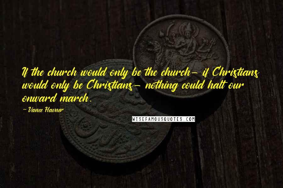 Vance Havner Quotes: If the church would only be the church- if Christians would only be Christians- nothing could halt our onward march.