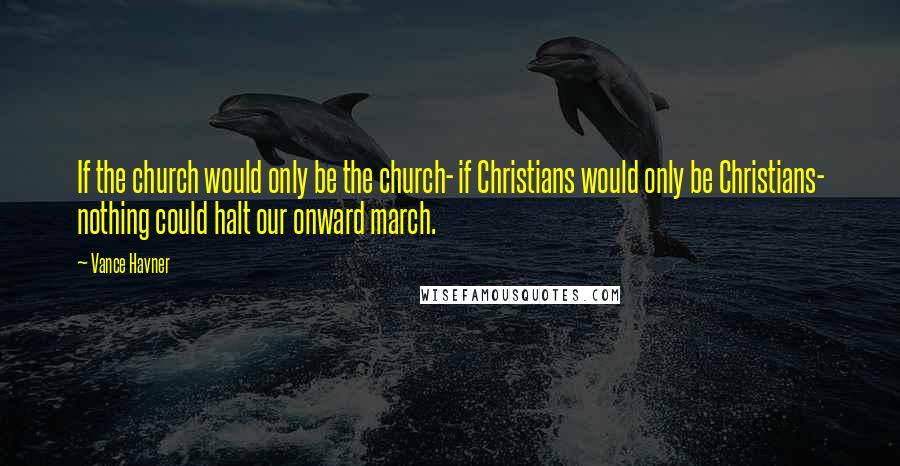 Vance Havner Quotes: If the church would only be the church- if Christians would only be Christians- nothing could halt our onward march.