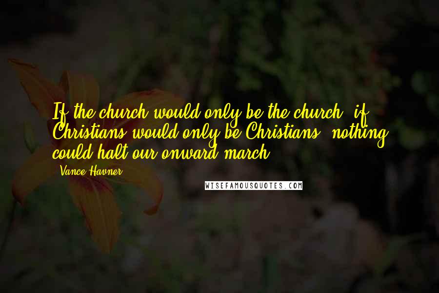 Vance Havner Quotes: If the church would only be the church- if Christians would only be Christians- nothing could halt our onward march.