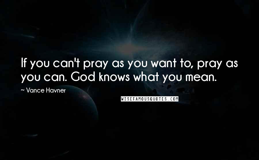 Vance Havner Quotes: If you can't pray as you want to, pray as you can. God knows what you mean.