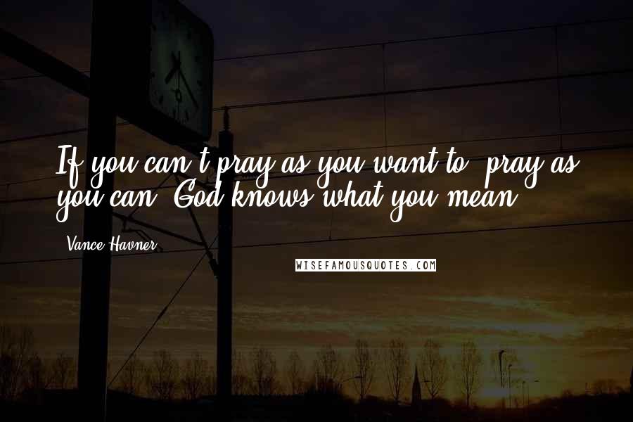 Vance Havner Quotes: If you can't pray as you want to, pray as you can. God knows what you mean.