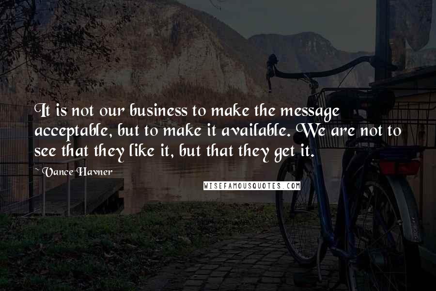 Vance Havner Quotes: It is not our business to make the message acceptable, but to make it available. We are not to see that they like it, but that they get it.