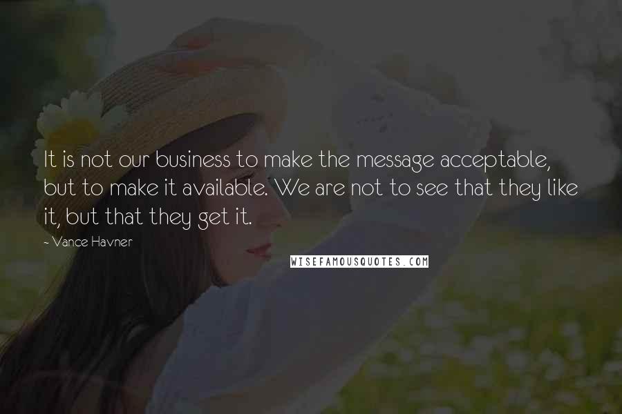 Vance Havner Quotes: It is not our business to make the message acceptable, but to make it available. We are not to see that they like it, but that they get it.