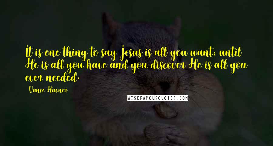 Vance Havner Quotes: It is one thing to say Jesus is all you want; until He is all you have and you discover He is all you ever needed.