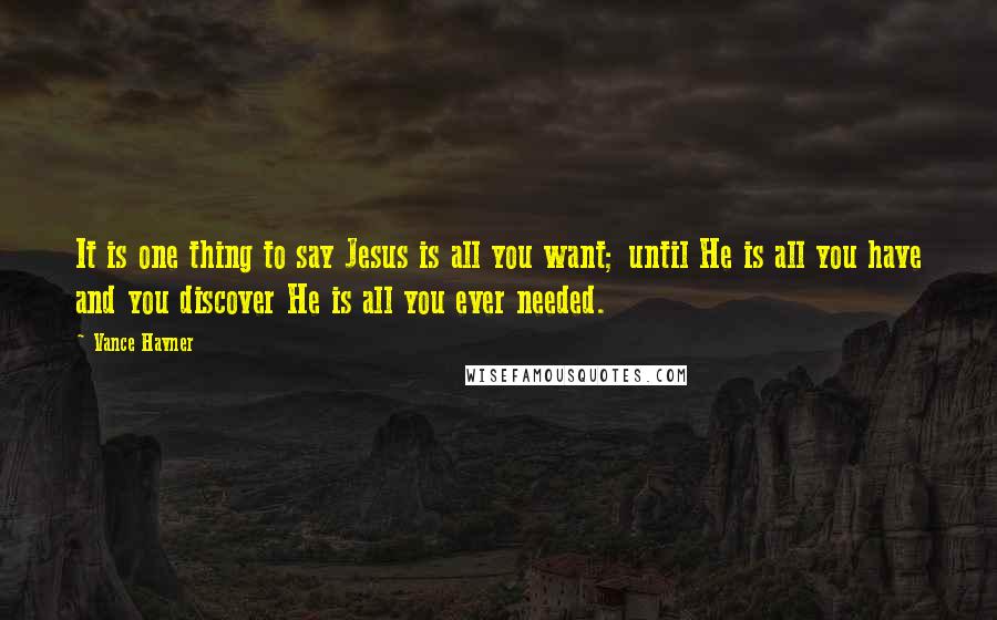 Vance Havner Quotes: It is one thing to say Jesus is all you want; until He is all you have and you discover He is all you ever needed.