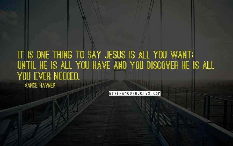 Vance Havner Quotes: It is one thing to say Jesus is all you want; until He is all you have and you discover He is all you ever needed.