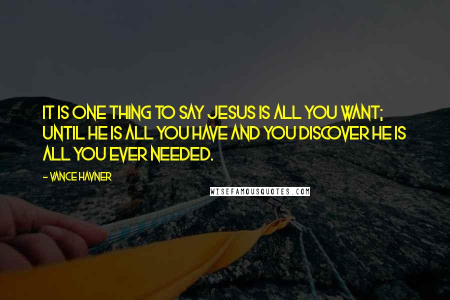 Vance Havner Quotes: It is one thing to say Jesus is all you want; until He is all you have and you discover He is all you ever needed.