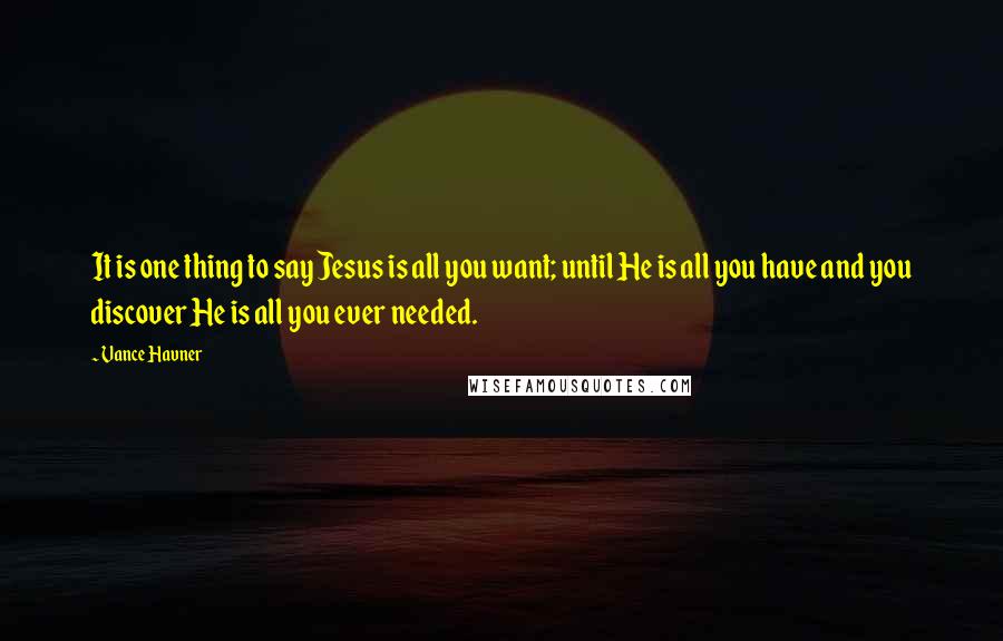 Vance Havner Quotes: It is one thing to say Jesus is all you want; until He is all you have and you discover He is all you ever needed.