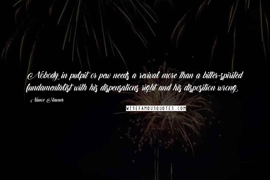 Vance Havner Quotes: Nobody in pulpit or pew needs a revival more than a bitter-spirited fundamentalist with his dispensations right and his disposition wrong.