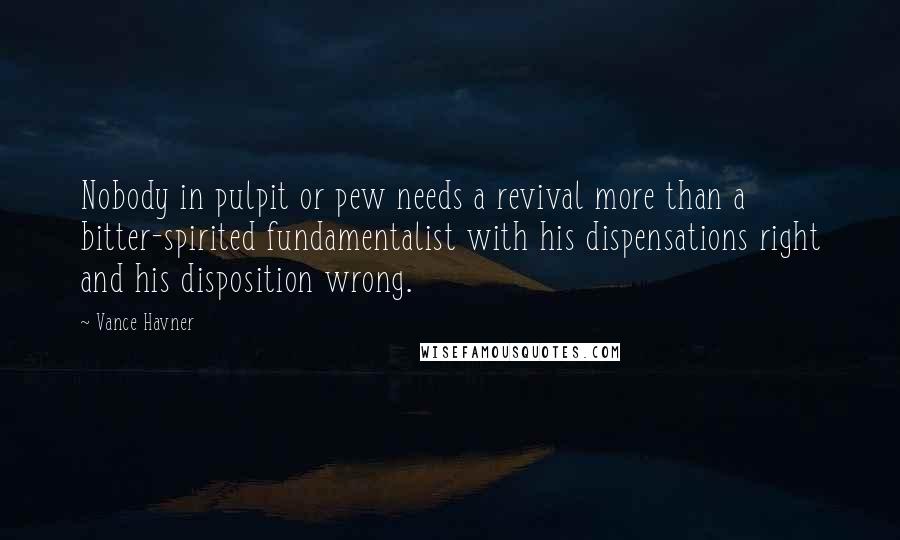 Vance Havner Quotes: Nobody in pulpit or pew needs a revival more than a bitter-spirited fundamentalist with his dispensations right and his disposition wrong.