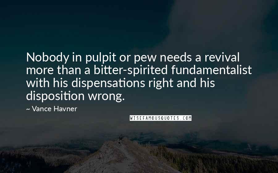 Vance Havner Quotes: Nobody in pulpit or pew needs a revival more than a bitter-spirited fundamentalist with his dispensations right and his disposition wrong.