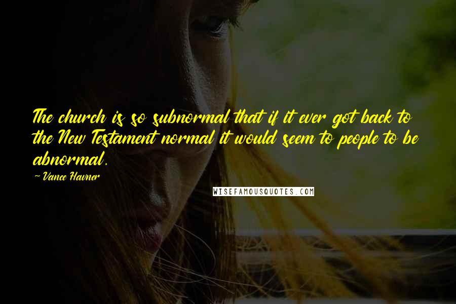 Vance Havner Quotes: The church is so subnormal that if it ever got back to the New Testament normal it would seem to people to be abnormal.